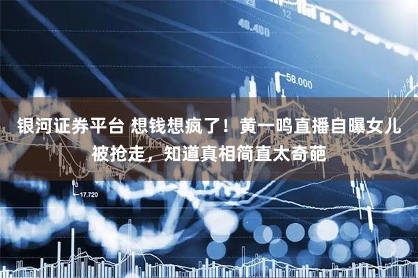 银河证券平台 想钱想疯了！黄一鸣直播自曝女儿被抢走，知道真相简直太奇葩