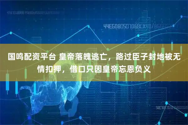 国鸣配资平台 皇帝落魄逃亡，路过臣子封地被无情扣押，借口只因皇帝忘恩负义