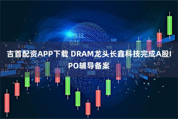 吉首配资APP下载 DRAM龙头长鑫科技完成A股IPO辅导备案