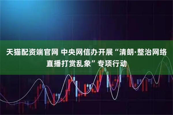 天猫配资端官网 中央网信办开展“清朗·整治网络直播打赏乱象”专项行动