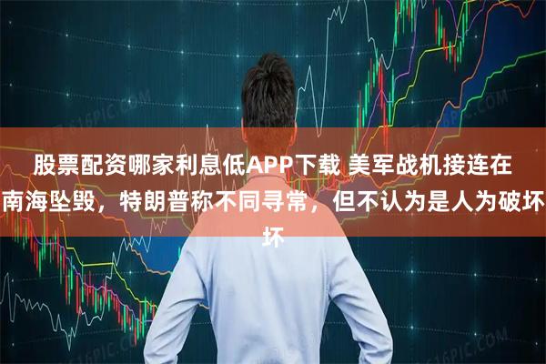 股票配资哪家利息低APP下载 美军战机接连在南海坠毁，特朗普称不同寻常，但不认为是人为破坏