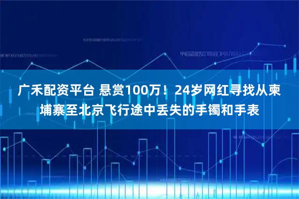 广禾配资平台 悬赏100万！24岁网红寻找从柬埔寨至北京飞行途中丢失的手镯和手表