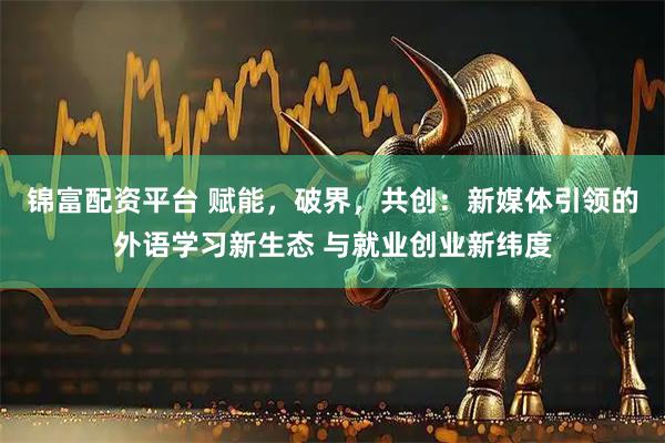 锦富配资平台 赋能，破界，共创：新媒体引领的外语学习新生态 与就业创业新纬度