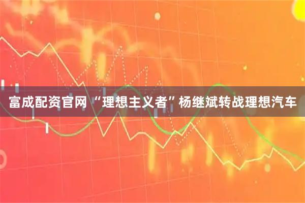 富成配资官网 “理想主义者”杨继斌转战理想汽车