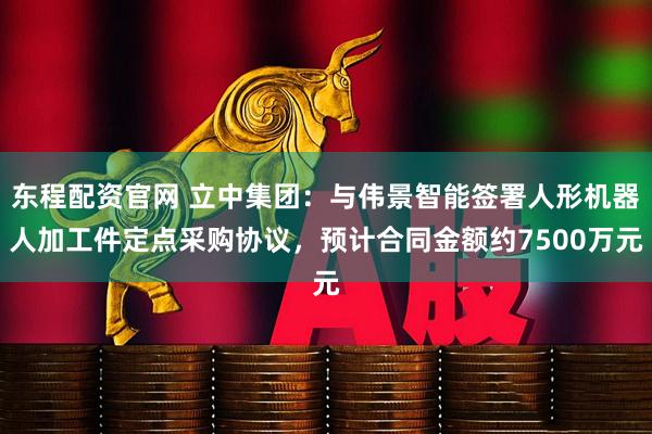 东程配资官网 立中集团:与伟景智能签署人形机器人加工件定点采购协议,预计合同金额约7500万元