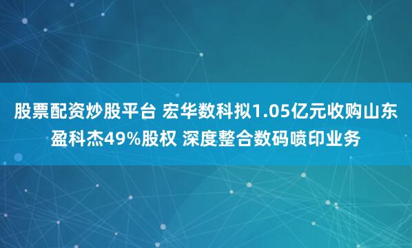 股票配资炒股平台 宏华数科拟1.05亿元收购山东盈科杰49%股权 深度整合数码喷印业务