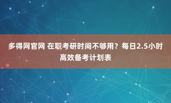 多得网官网 在职考研时间不够用?每日2.5小时高效备考计划表