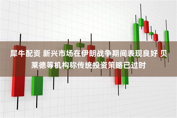 犀牛配资 新兴市场在伊朗战争期间表现良好 贝莱德等机构称传统投资策略已过时