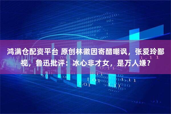鸿满仓配资平台 原创林徽因寄醋嘲讽，张爱玲鄙视，鲁迅批评：冰心非才女，是万人嫌？
