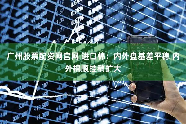 广州股票配资网官网 进口棉:内外盘基差平稳 内外棉顺挂稍扩大