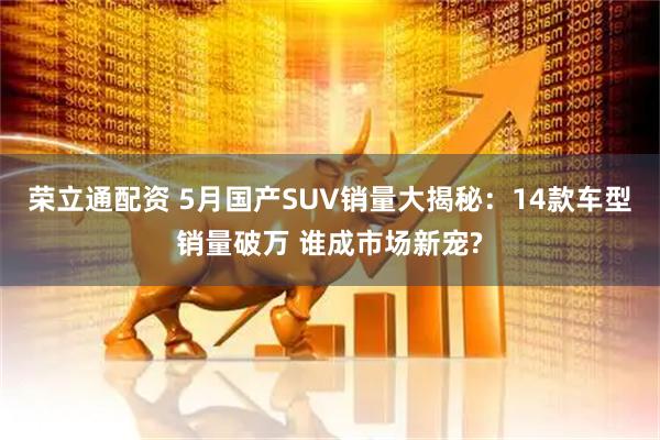 荣立通配资 5月国产SUV销量大揭秘：14款车型销量破万 谁成市场新宠?