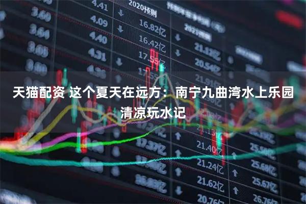 天猫配资 这个夏天在远方:南宁九曲湾水上乐园清凉玩水记