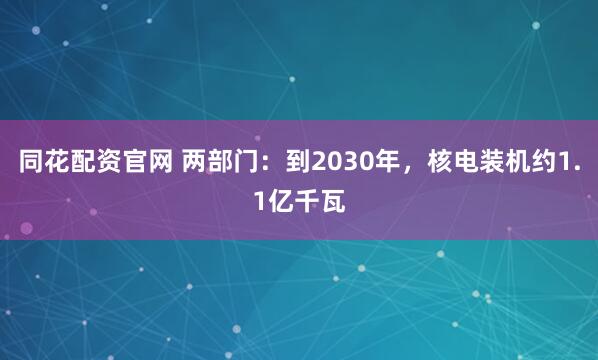 同花配资官网 两部门：到2030年，核电装机约1.1亿千瓦