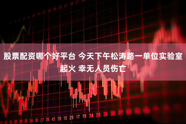 股票配资哪个好平台 今天下午松涛路一单位实验室起火 幸无人员伤亡