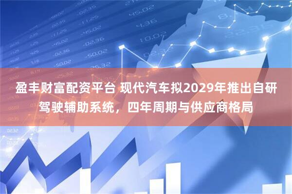 盈丰财富配资平台 现代汽车拟2029年推出自研驾驶辅助系统，四年周期与供应商格局