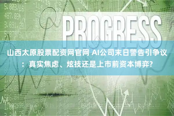 山西太原股票配资网官网 AI公司末日警告引争议：真实焦虑、炫技还是上市前资本博弈?