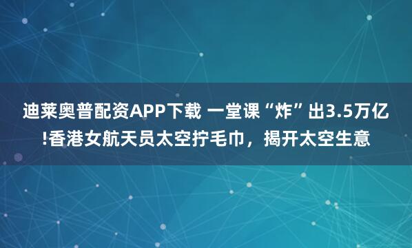迪莱奥普配资APP下载 一堂课“炸”出3.5万亿!香港女航天员太空拧毛巾，揭开太空生意