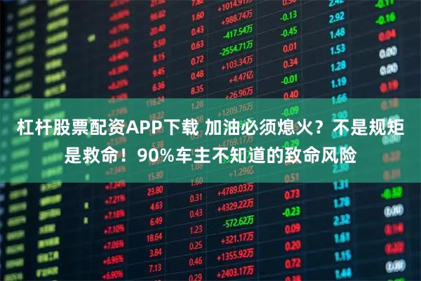 杠杆股票配资APP下载 加油必须熄火？不是规矩是救命！90%车主不知道的致命风险