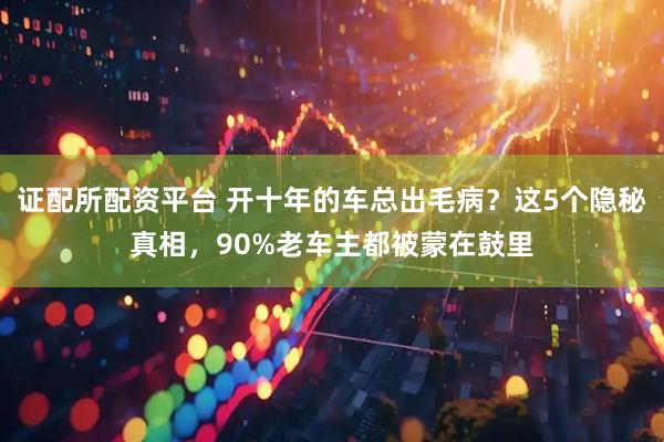 证配所配资平台 开十年的车总出毛病？这5个隐秘真相，90%老车主都被蒙在鼓里
