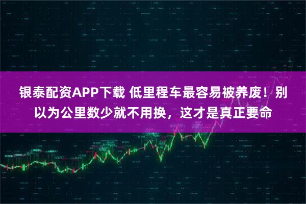 银泰配资APP下载 低里程车最容易被养废！别以为公里数少就不用换，这才是真正要命